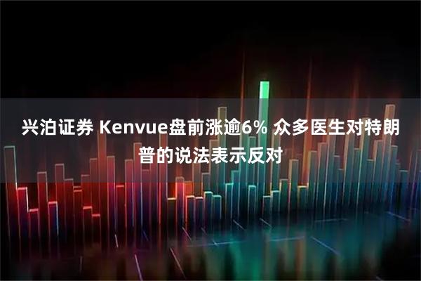 兴泊证券 Kenvue盘前涨逾6% 众多医生对特朗普的说法表示反对