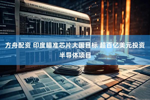 方舟配资 印度瞄准芯片大国目标 超百亿美元投资半导体项目