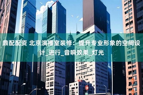 鼎配配资 北京演播室装修：提升专业形象的空间设计_进行_音响效果_灯光