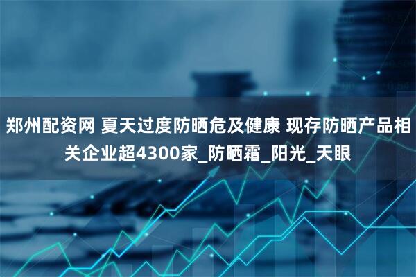 郑州配资网 夏天过度防晒危及健康 现存防晒产品相关企业超4300家_防晒霜_阳光_天眼