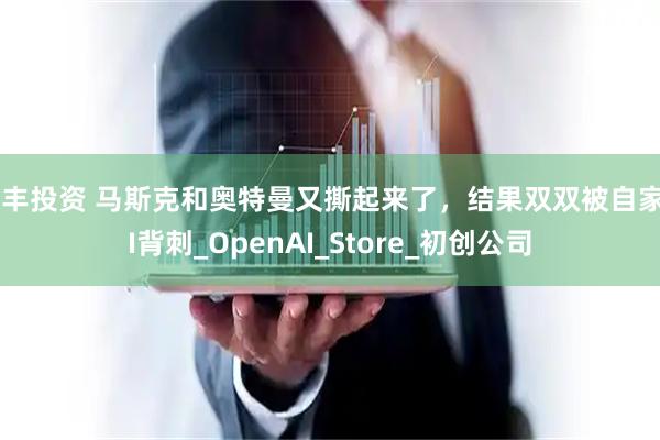典丰投资 马斯克和奥特曼又撕起来了，结果双双被自家AI背刺_OpenAI_Store_初创公司