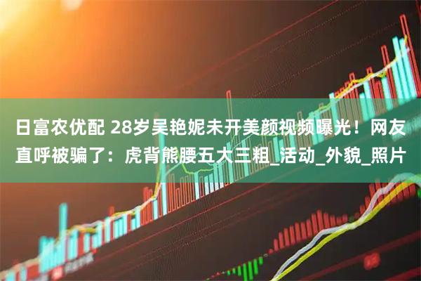 日富农优配 28岁吴艳妮未开美颜视频曝光！网友直呼被骗了：虎背熊腰五大三粗_活动_外貌_照片