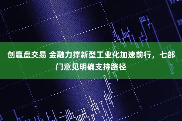 创赢盘交易 金融力撑新型工业化加速前行，七部门意见明确支持路径