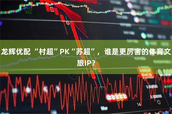 龙辉优配 “村超”PK“苏超”，谁是更厉害的体育文旅IP？