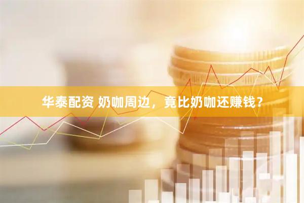 华泰配资 奶咖周边，竟比奶咖还赚钱？
