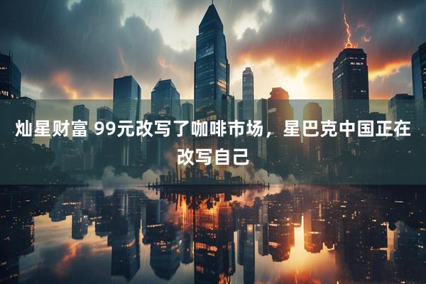 灿星财富 99元改写了咖啡市场，星巴克中国正在改写自己