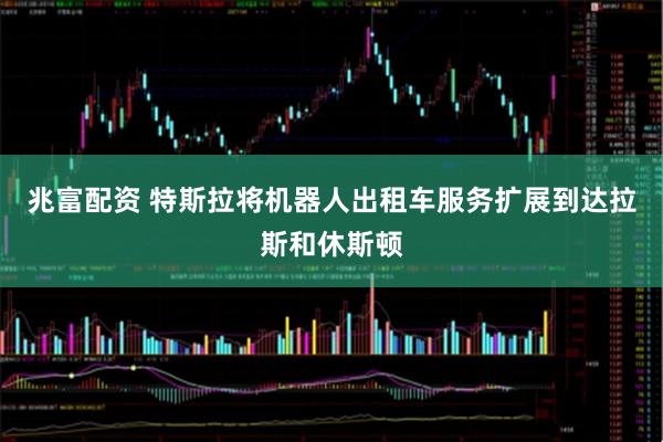 兆富配资 特斯拉将机器人出租车服务扩展到达拉斯和休斯顿