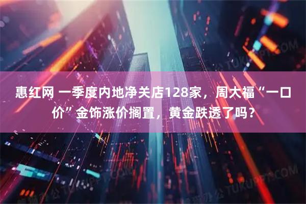惠红网 一季度内地净关店128家，周大福“一口价”金饰涨价搁置，黄金跌透了吗？