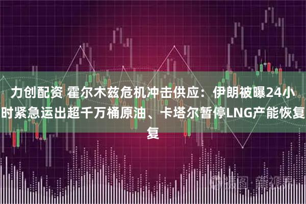 力创配资 霍尔木兹危机冲击供应：伊朗被曝24小时紧急运出超千万桶原油、卡塔尔暂停LNG产能恢复