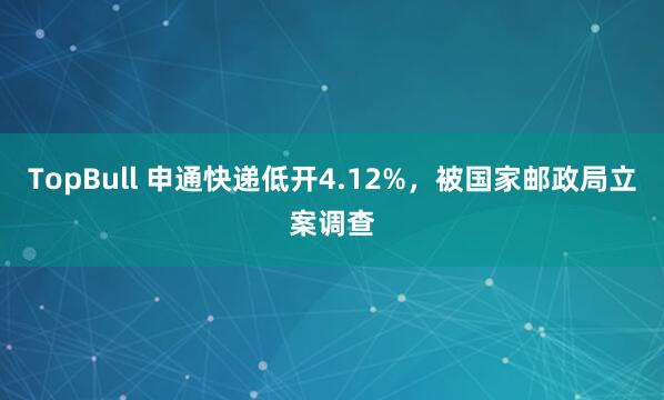 TopBull 申通快递低开4.12%，被国家邮政局立案调查