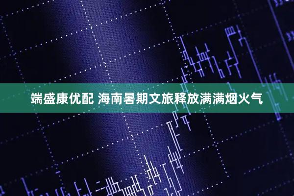 端盛康优配 海南暑期文旅释放满满烟火气