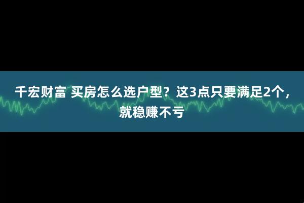 千宏财富 买房怎么选户型？这3点只要满足2个，就稳赚不亏
